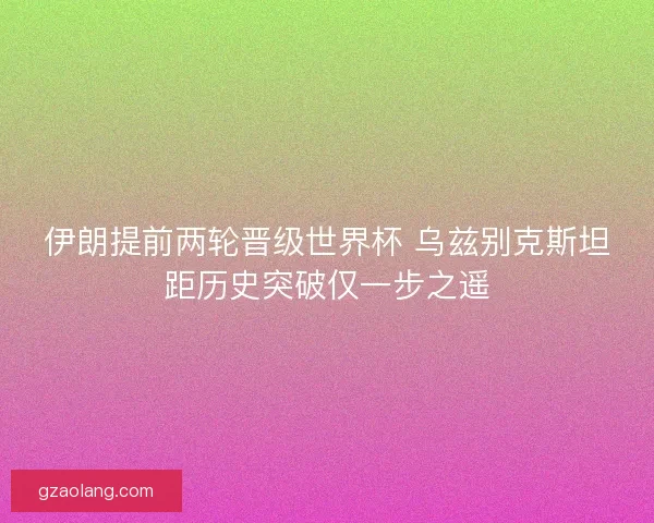 伊朗提前两轮晋级世界杯 乌兹别克斯坦距历史突破仅一步之遥
