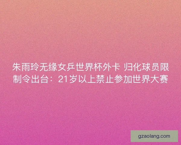 朱雨玲无缘女乒世界杯外卡 归化球员限制令出台：21岁以上禁止参加世界大赛