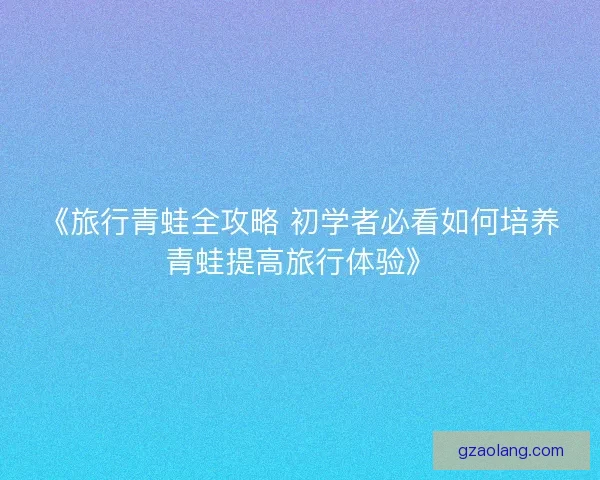 《旅行青蛙全攻略 初学者必看如何培养青蛙提高旅行体验》