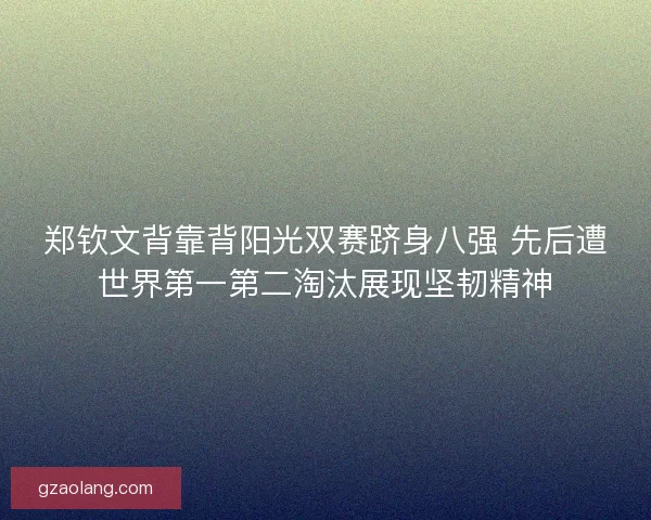 郑钦文背靠背阳光双赛跻身八强 先后遭世界第一第二淘汰展现坚韧精神