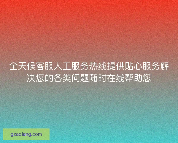 全天候客服人工服务热线提供贴心服务解决您的各类问题随时在线帮助您