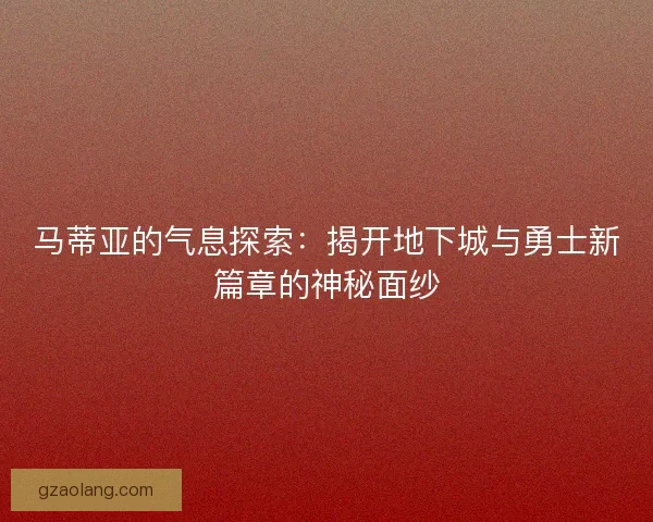 马蒂亚的气息探索:揭开地下城与勇士新篇章的神秘面纱 马蒂亚的气息探索:揭开地下城与勇士新篇章的神秘面纱