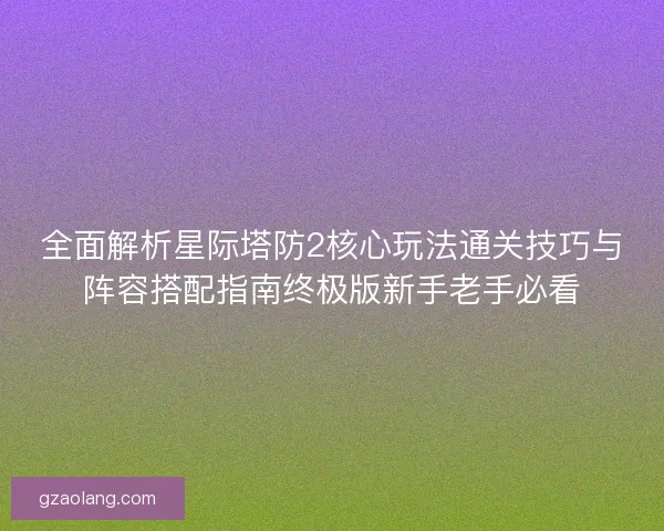 全面解析星际塔防2核心玩法通关技巧与阵容搭配指南终极版新手老手必看