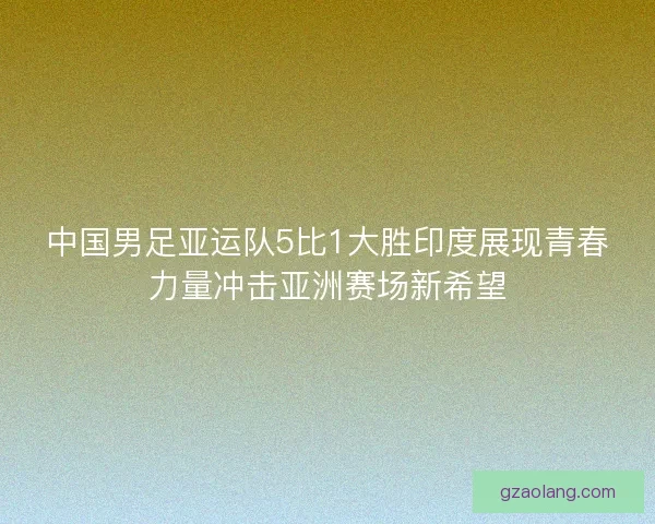 中国男足亚运队5比1大胜印度展现青春力量冲击亚洲赛场新希望