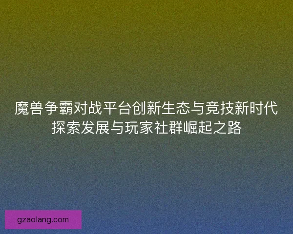 魔兽争霸对战平台创新生态与竞技新时代探索发展与玩家社群崛起之路 魔兽争霸对战平台创新生态与竞技新时代探索发展与玩家社群崛起之路