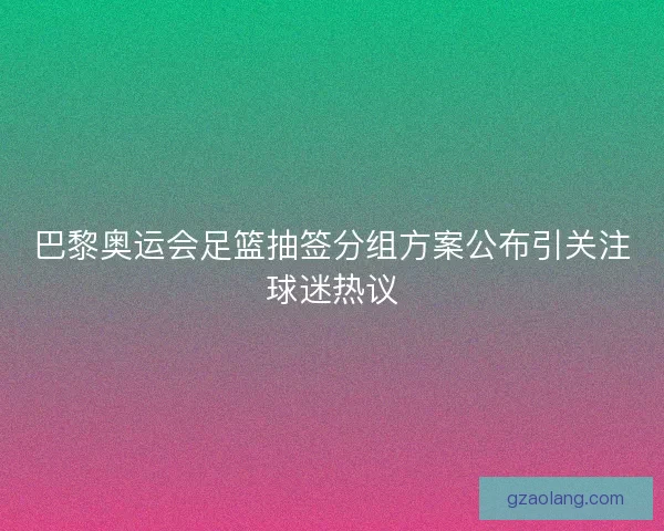 巴黎奥运会足篮抽签分组方案公布引关注球迷热议