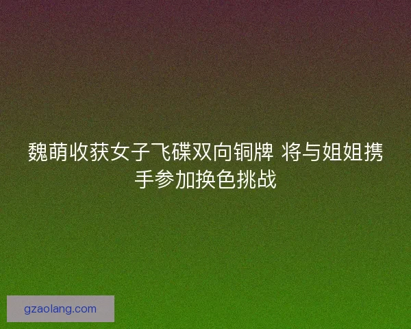 魏萌收获女子飞碟双向铜牌 将与姐姐携手参加换色挑战