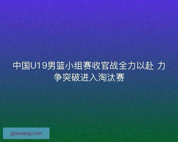 中国U19男篮小组赛收官战全力以赴 力争突破进入淘汰赛