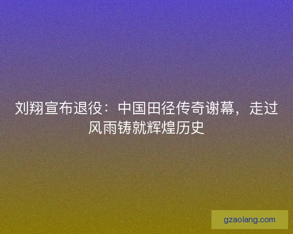刘翔宣布退役：中国田径传奇谢幕，走过风雨铸就辉煌历史