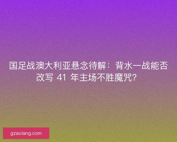 国足战澳大利亚悬念待解：背水一战能否改写 41 年主场不胜魔咒？