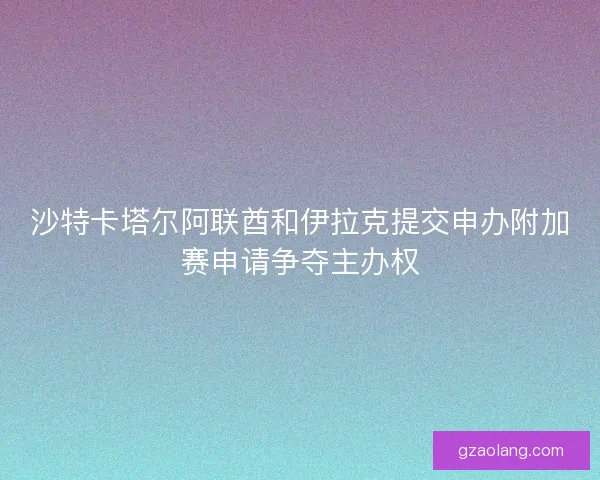 沙特卡塔尔阿联酋和伊拉克提交申办附加赛申请争夺主办权