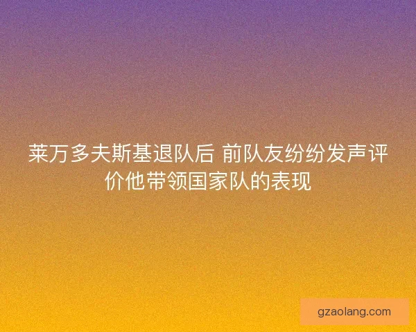 莱万多夫斯基退队后 前队友纷纷发声评价他带领国家队的表现
