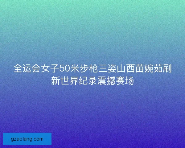 全运会女子50米步枪三姿山西苗婉茹刷新世界纪录震撼赛场 全运会女子50米步枪三姿山西苗婉茹刷新世界纪录震撼赛场