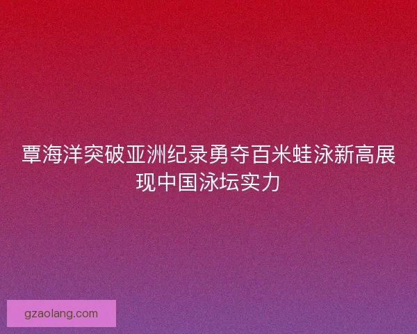 覃海洋突破亚洲纪录勇夺百米蛙泳新高展现中国泳坛实力