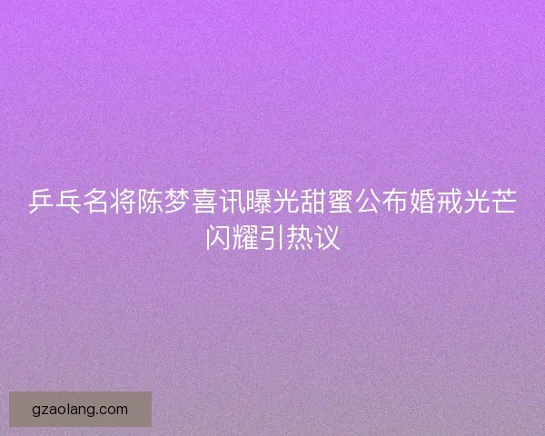 乒乓名将陈梦喜讯曝光甜蜜公布婚戒光芒闪耀引热议