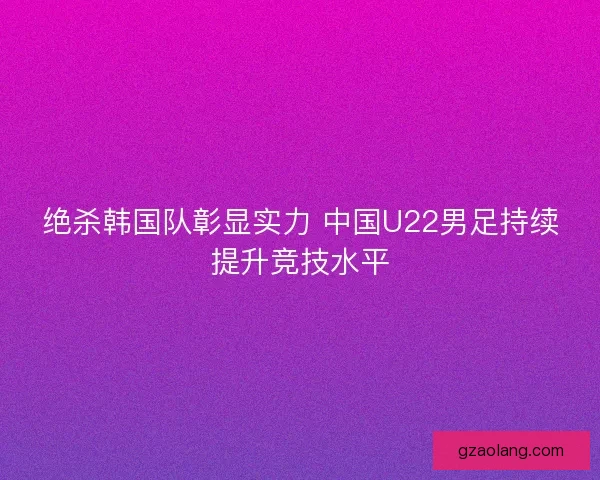 绝杀韩国队彰显实力 中国U22男足持续提升竞技水平