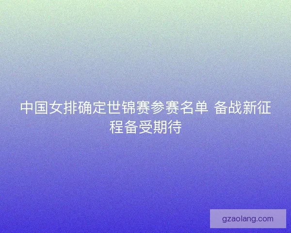 中国女排确定世锦赛参赛名单 备战新征程备受期待