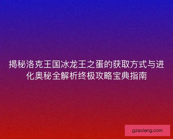 揭秘洛克王国冰龙王之蛋的获取方式与进化奥秘全解析终极攻略宝典指南