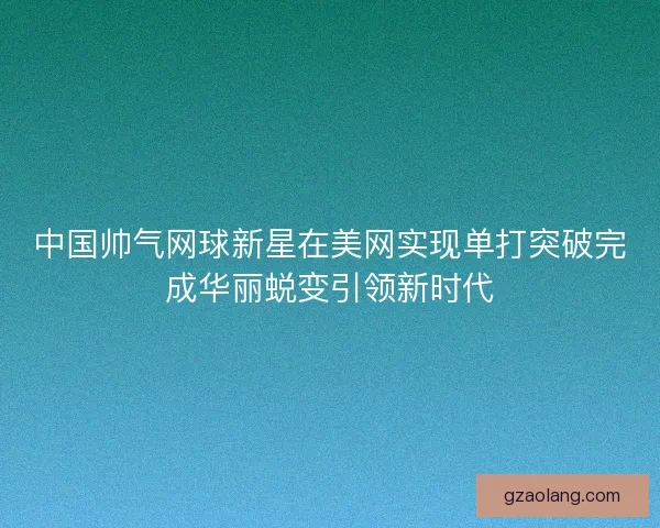 中国帅气网球新星在美网实现单打突破完成华丽蜕变引领新时代 中国帅气网球新星在美网实现单打突破完成华丽蜕变引领新时代