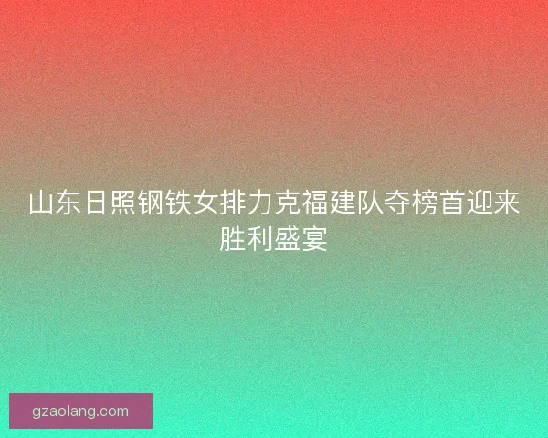 山东日照钢铁女排力克福建队夺榜首迎来胜利盛宴 山东日照钢铁女排力克福建队夺榜首迎来胜利盛宴