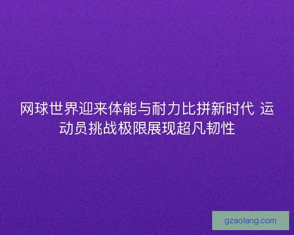 网球世界迎来体能与耐力比拼新时代 运动员挑战极限展现超凡韧性