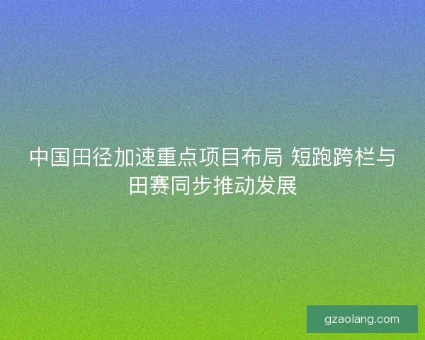 中国田径加速重点项目布局 短跑跨栏与田赛同步推动发展