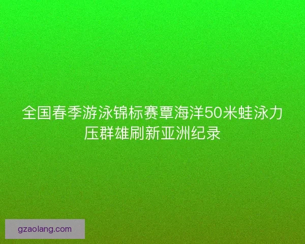 全国春季游泳锦标赛覃海洋50米蛙泳力压群雄刷新亚洲纪录 全国春季游泳锦标赛覃海洋50米蛙泳力压群雄刷新亚洲纪录