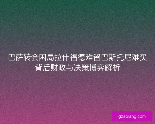 巴萨转会困局拉什福德难留巴斯托尼难买背后财政与决策博弈解析