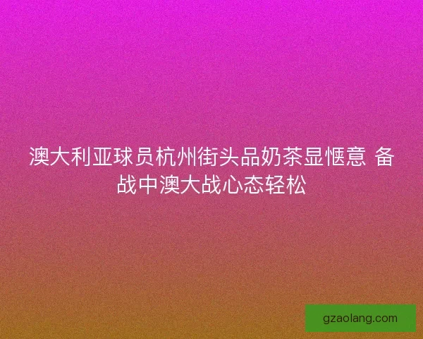 澳大利亚球员杭州街头品奶茶显惬意 备战中澳大战心态轻松