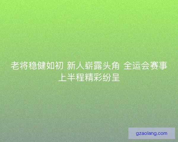 老将稳健如初 新人崭露头角 全运会赛事上半程精彩纷呈 老将稳健如初 新人崭露头角 全运会赛事上半程精彩纷呈