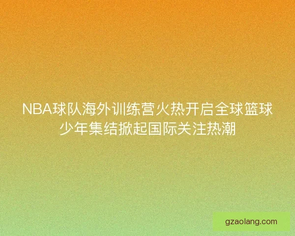 NBA球队海外训练营火热开启全球篮球少年集结掀起国际关注热潮