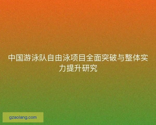 中国游泳队自由泳项目全面突破与整体实力提升研究