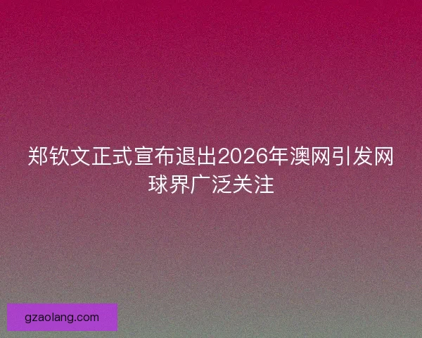 郑钦文正式宣布退出2026年澳网引发网球界广泛关注