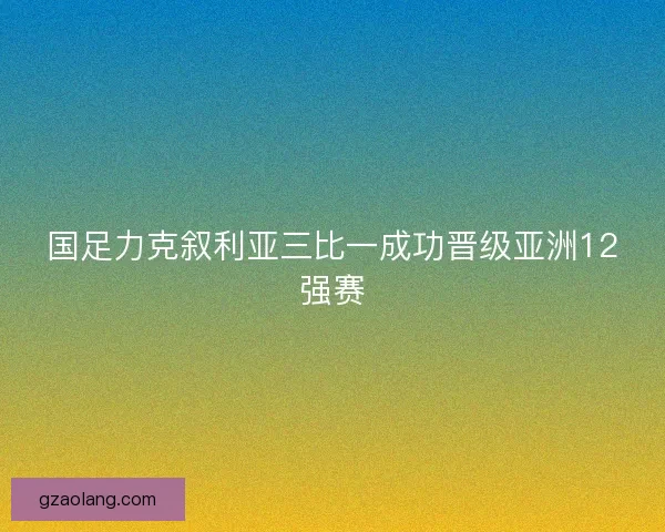 国足力克叙利亚三比一成功晋级亚洲12强赛