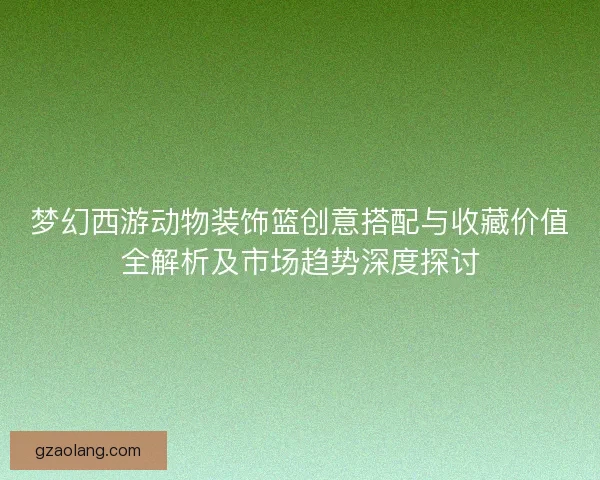 梦幻西游动物装饰篮创意搭配与收藏价值全解析及市场趋势深度探讨 梦幻西游动物装饰篮创意搭配与收藏价值全解析及市场趋势深度探讨