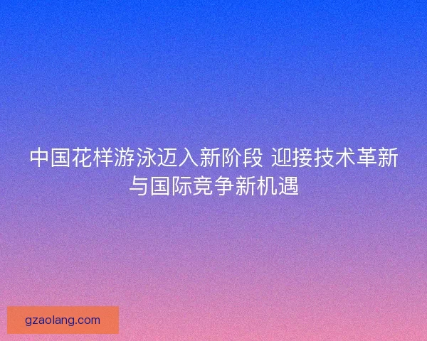 中国花样游泳迈入新阶段 迎接技术革新与国际竞争新机遇